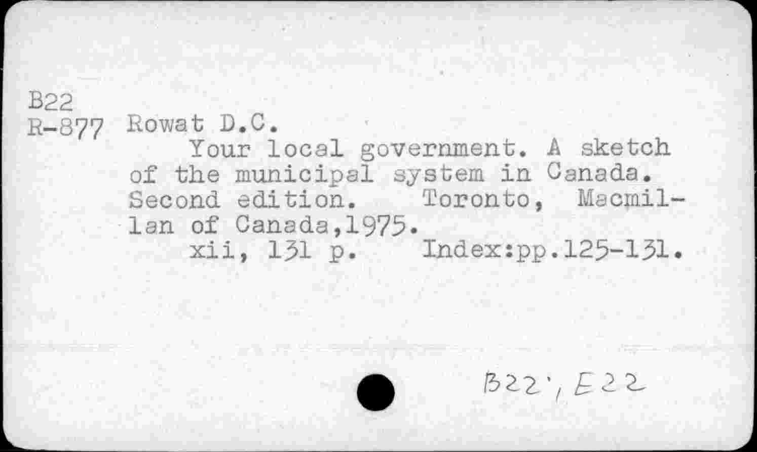 ﻿В22
B-877 Rowat D.C.
Your local government. A sketch of the municipal system in Canada. Second edition.	Toronto, Macmil-
lan of Canada,1975.
xii, 191 p.	Index:pp.125-151«
/5229 £22,